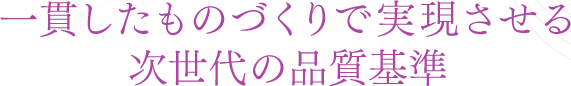 一貫したものづくりで実現させる次世代の品質基準