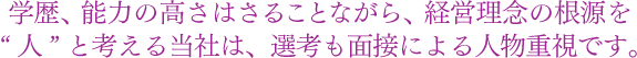 学歴、能力の高さはさることながら、経営理念の根源を“ 人 ”と考える当社は、選考も面接による人物重視です。