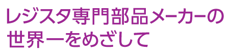 レジスタ専門部品メーカーの世界一をめざして