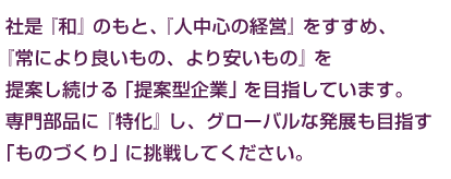 社是『和』のもと、『人中心の経営』をすすめ、『常により良いもの、より安いもの』を提案し続ける「提案型企業」を目指しています。専門部品に『特化』し、グローバルな発展も目指す「ものづくり」に挑戦してください。